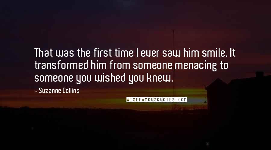 Suzanne Collins Quotes: That was the first time I ever saw him smile. It transformed him from someone menacing to someone you wished you knew.