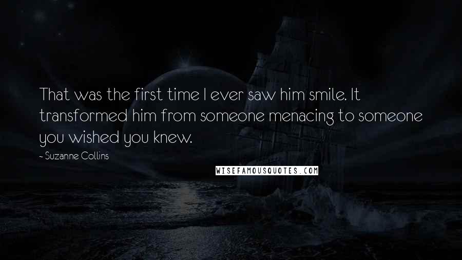 Suzanne Collins Quotes: That was the first time I ever saw him smile. It transformed him from someone menacing to someone you wished you knew.