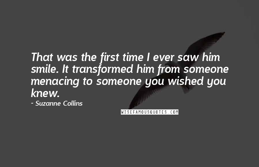 Suzanne Collins Quotes: That was the first time I ever saw him smile. It transformed him from someone menacing to someone you wished you knew.