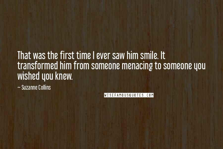 Suzanne Collins Quotes: That was the first time I ever saw him smile. It transformed him from someone menacing to someone you wished you knew.