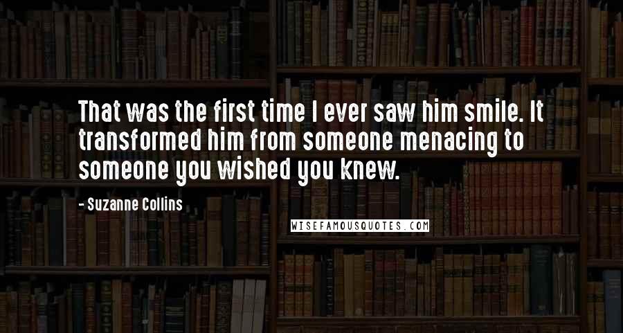 Suzanne Collins Quotes: That was the first time I ever saw him smile. It transformed him from someone menacing to someone you wished you knew.