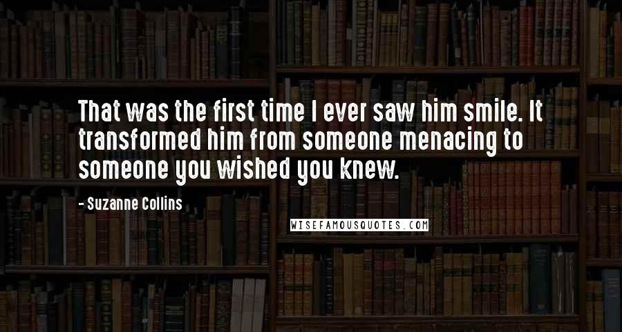 Suzanne Collins Quotes: That was the first time I ever saw him smile. It transformed him from someone menacing to someone you wished you knew.