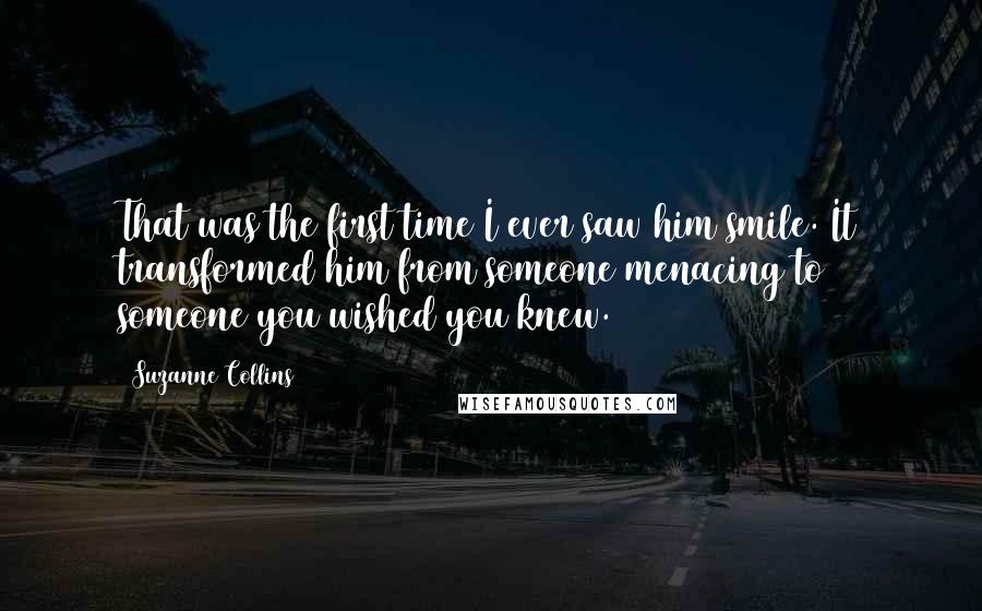 Suzanne Collins Quotes: That was the first time I ever saw him smile. It transformed him from someone menacing to someone you wished you knew.