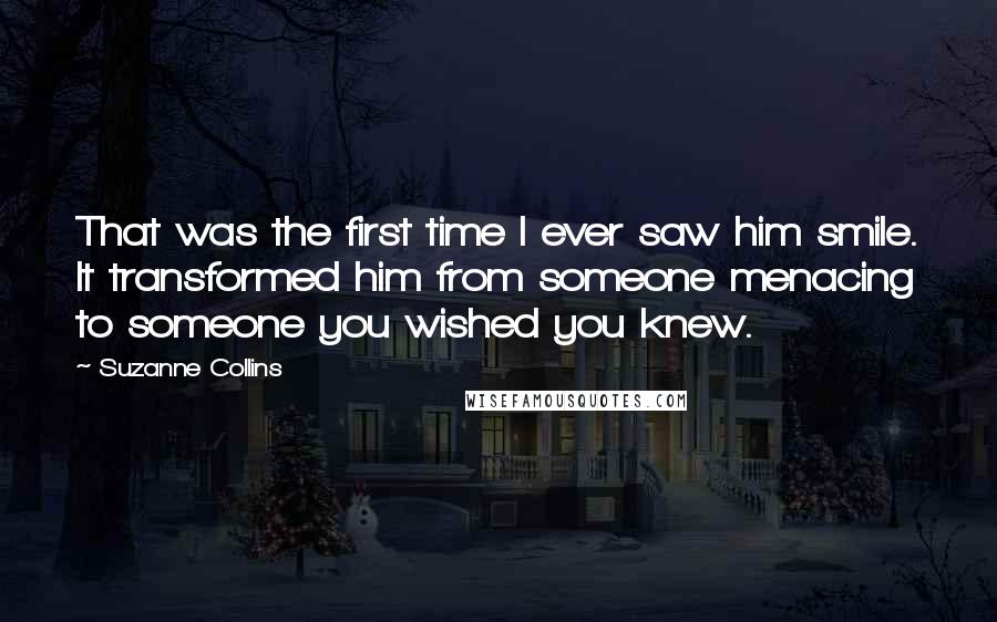 Suzanne Collins Quotes: That was the first time I ever saw him smile. It transformed him from someone menacing to someone you wished you knew.