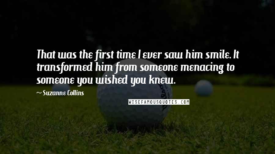 Suzanne Collins Quotes: That was the first time I ever saw him smile. It transformed him from someone menacing to someone you wished you knew.