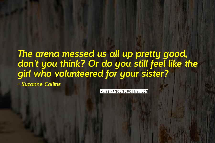 Suzanne Collins Quotes: The arena messed us all up pretty good, don't you think? Or do you still feel like the girl who volunteered for your sister?