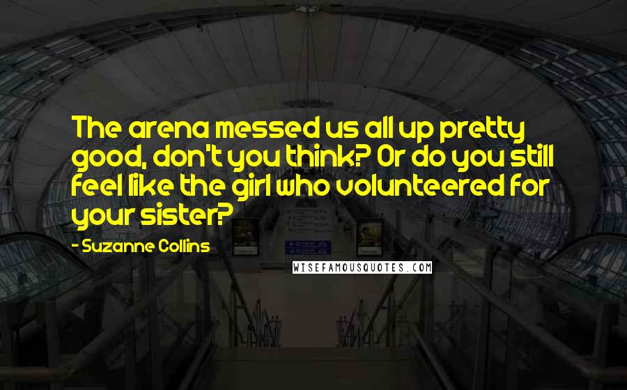 Suzanne Collins Quotes: The arena messed us all up pretty good, don't you think? Or do you still feel like the girl who volunteered for your sister?