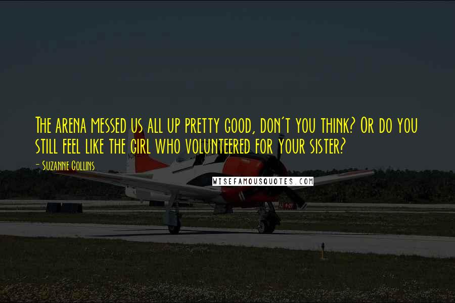 Suzanne Collins Quotes: The arena messed us all up pretty good, don't you think? Or do you still feel like the girl who volunteered for your sister?