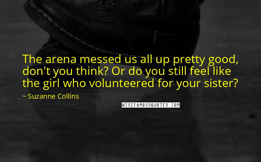 Suzanne Collins Quotes: The arena messed us all up pretty good, don't you think? Or do you still feel like the girl who volunteered for your sister?