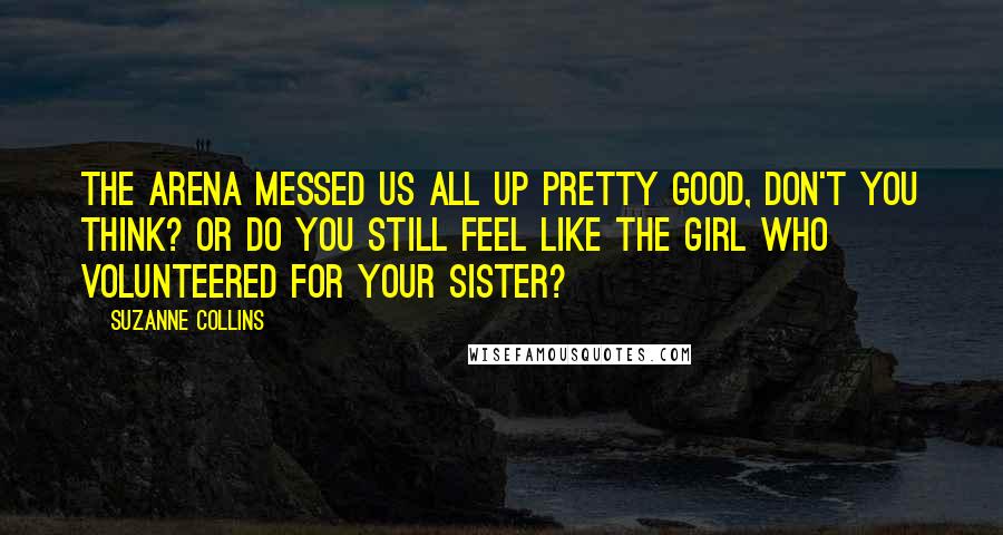 Suzanne Collins Quotes: The arena messed us all up pretty good, don't you think? Or do you still feel like the girl who volunteered for your sister?