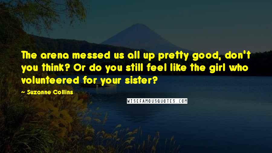 Suzanne Collins Quotes: The arena messed us all up pretty good, don't you think? Or do you still feel like the girl who volunteered for your sister?
