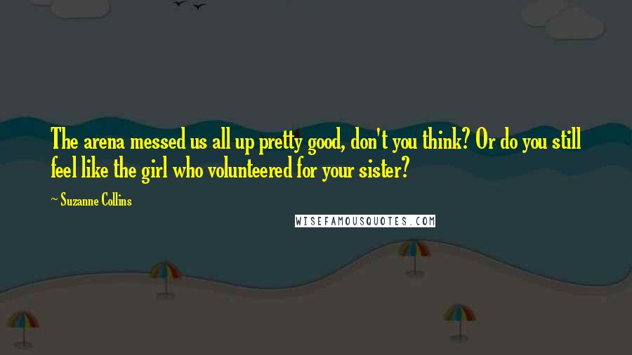 Suzanne Collins Quotes: The arena messed us all up pretty good, don't you think? Or do you still feel like the girl who volunteered for your sister?