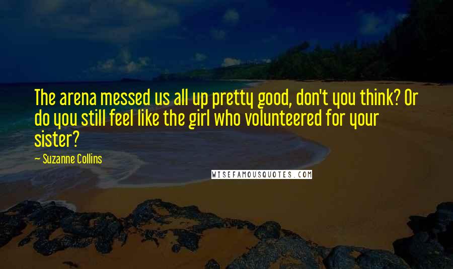 Suzanne Collins Quotes: The arena messed us all up pretty good, don't you think? Or do you still feel like the girl who volunteered for your sister?