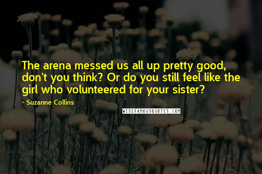 Suzanne Collins Quotes: The arena messed us all up pretty good, don't you think? Or do you still feel like the girl who volunteered for your sister?