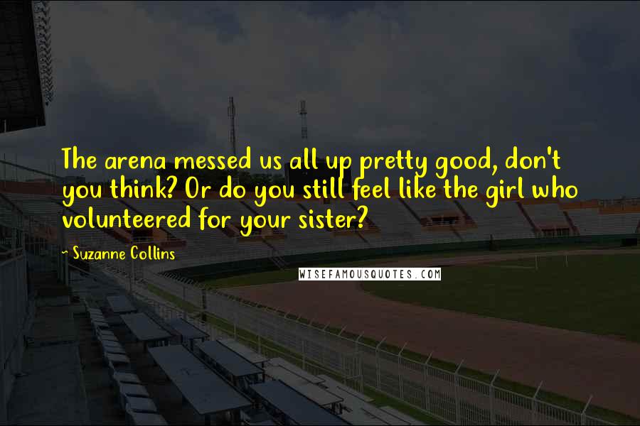 Suzanne Collins Quotes: The arena messed us all up pretty good, don't you think? Or do you still feel like the girl who volunteered for your sister?