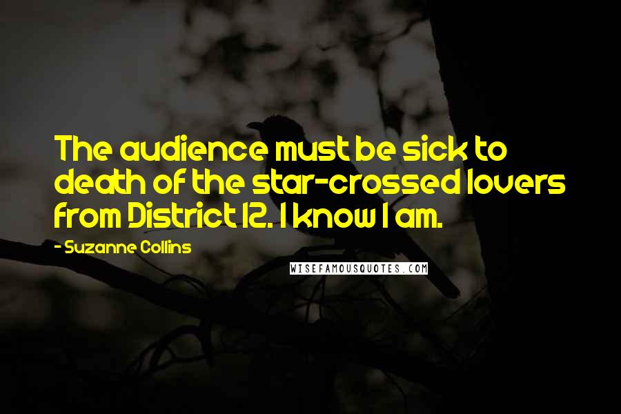Suzanne Collins Quotes: The audience must be sick to death of the star-crossed lovers from District 12. I know I am.