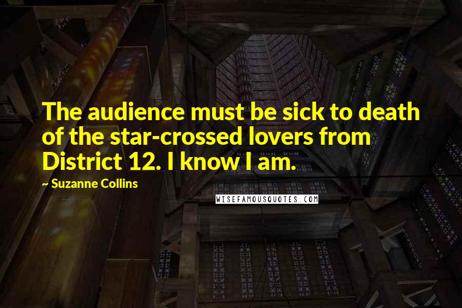 Suzanne Collins Quotes: The audience must be sick to death of the star-crossed lovers from District 12. I know I am.