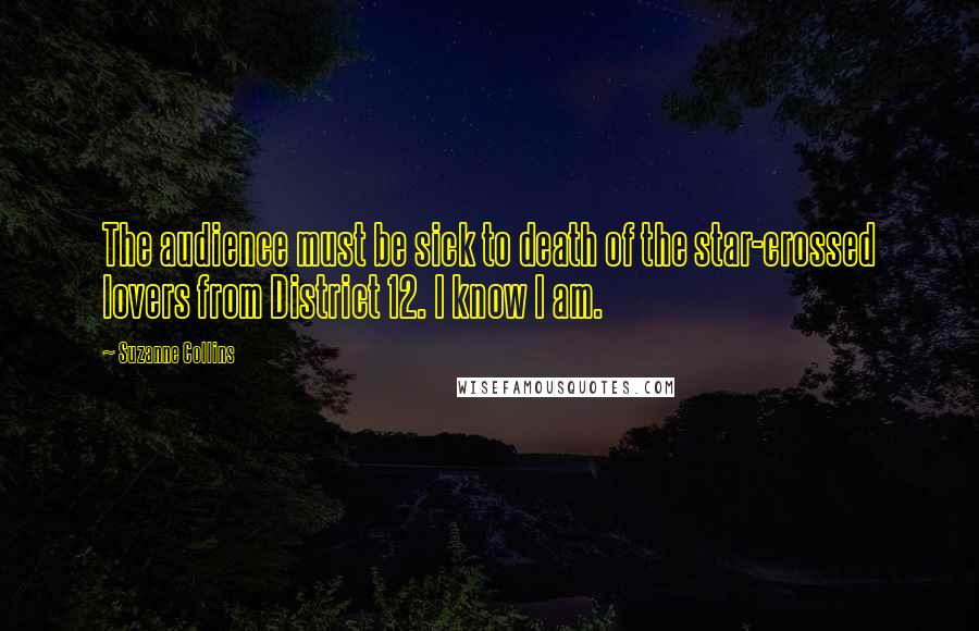 Suzanne Collins Quotes: The audience must be sick to death of the star-crossed lovers from District 12. I know I am.