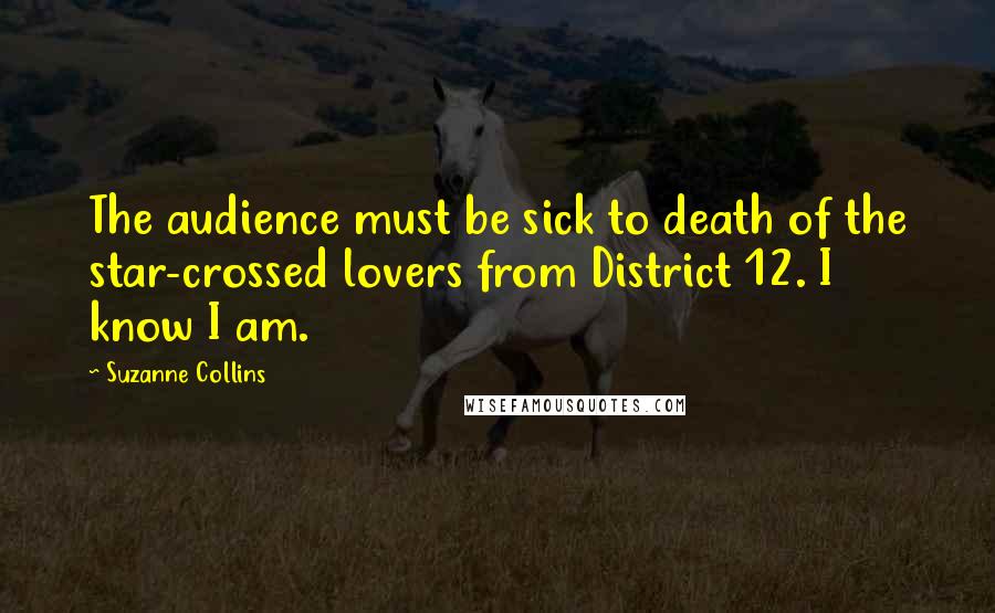 Suzanne Collins Quotes: The audience must be sick to death of the star-crossed lovers from District 12. I know I am.