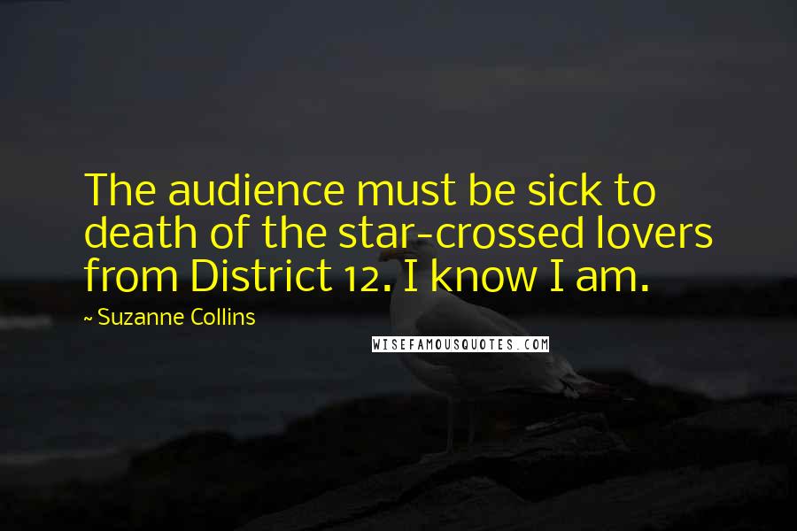 Suzanne Collins Quotes: The audience must be sick to death of the star-crossed lovers from District 12. I know I am.