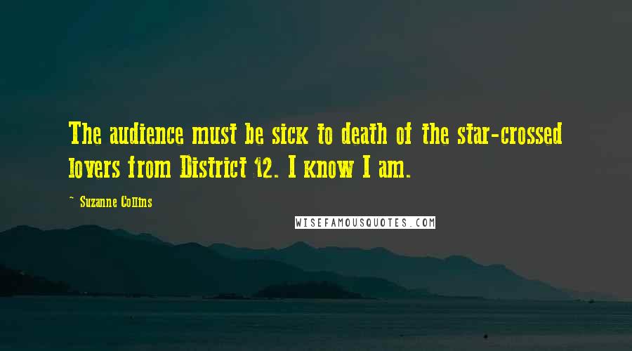 Suzanne Collins Quotes: The audience must be sick to death of the star-crossed lovers from District 12. I know I am.