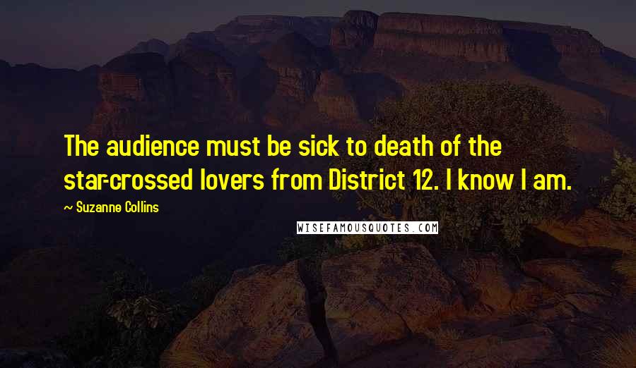 Suzanne Collins Quotes: The audience must be sick to death of the star-crossed lovers from District 12. I know I am.