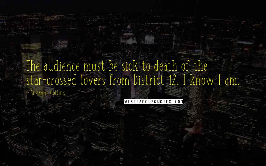 Suzanne Collins Quotes: The audience must be sick to death of the star-crossed lovers from District 12. I know I am.