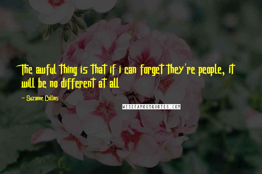 Suzanne Collins Quotes: The awful thing is that if i can forget they're people, it will be no different at all