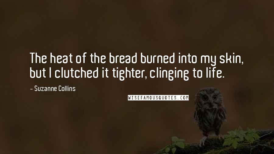 Suzanne Collins Quotes: The heat of the bread burned into my skin, but I clutched it tighter, clinging to life.