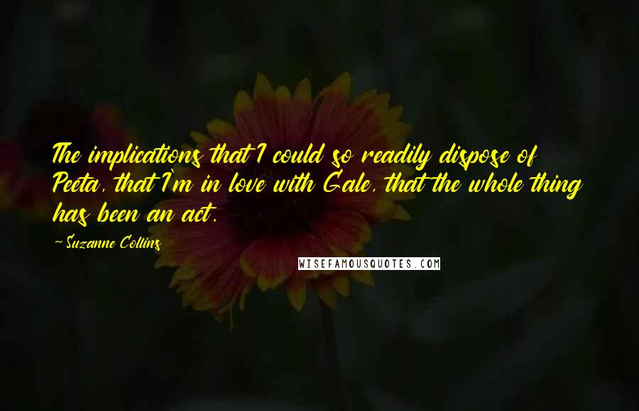 Suzanne Collins Quotes: The implications that I could so readily dispose of Peeta, that I'm in love with Gale, that the whole thing has been an act.