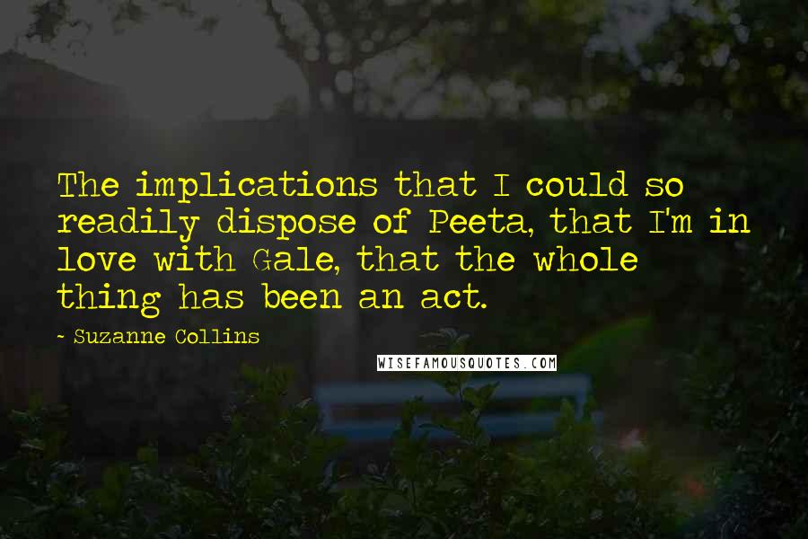 Suzanne Collins Quotes: The implications that I could so readily dispose of Peeta, that I'm in love with Gale, that the whole thing has been an act.