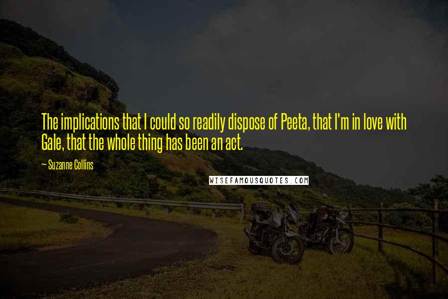 Suzanne Collins Quotes: The implications that I could so readily dispose of Peeta, that I'm in love with Gale, that the whole thing has been an act.