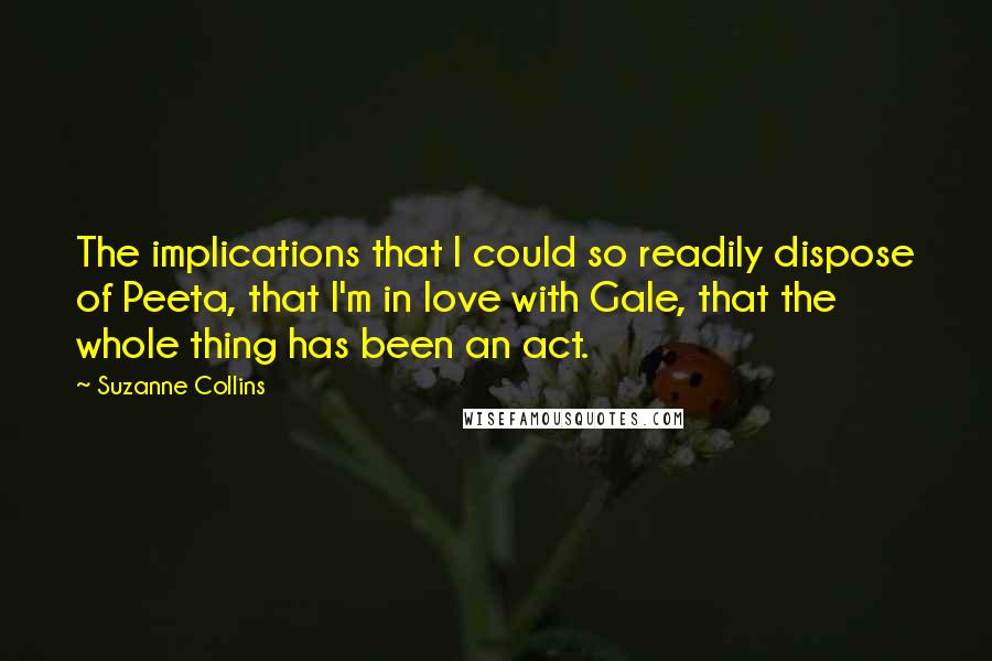 Suzanne Collins Quotes: The implications that I could so readily dispose of Peeta, that I'm in love with Gale, that the whole thing has been an act.