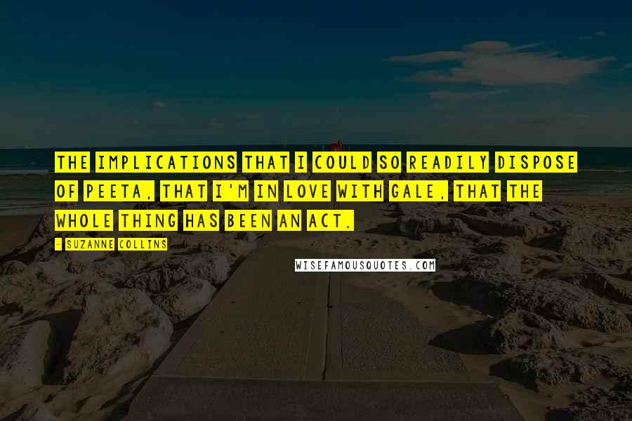 Suzanne Collins Quotes: The implications that I could so readily dispose of Peeta, that I'm in love with Gale, that the whole thing has been an act.