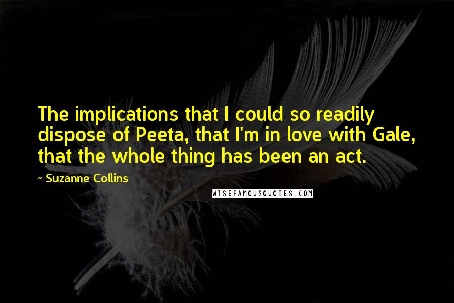 Suzanne Collins Quotes: The implications that I could so readily dispose of Peeta, that I'm in love with Gale, that the whole thing has been an act.