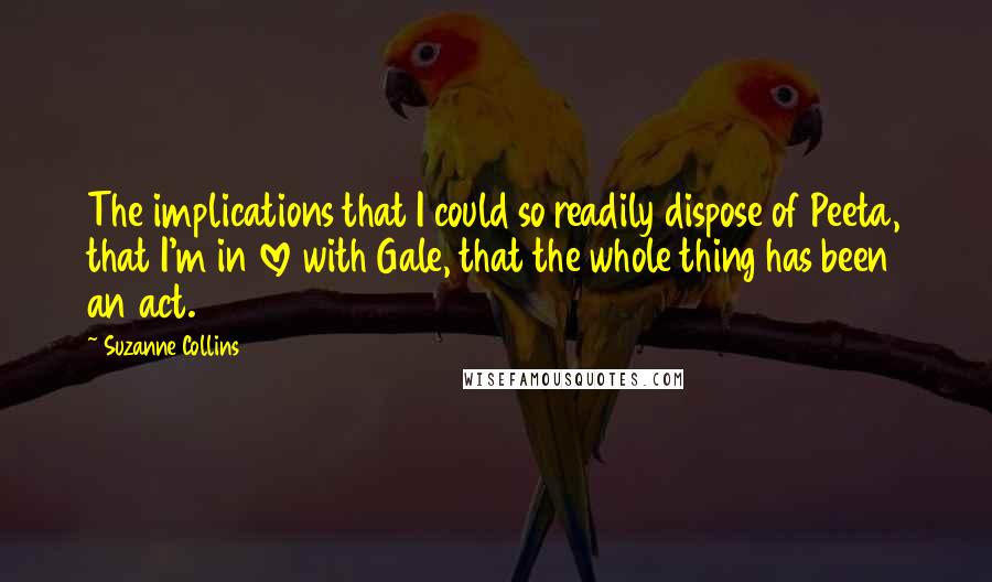 Suzanne Collins Quotes: The implications that I could so readily dispose of Peeta, that I'm in love with Gale, that the whole thing has been an act.
