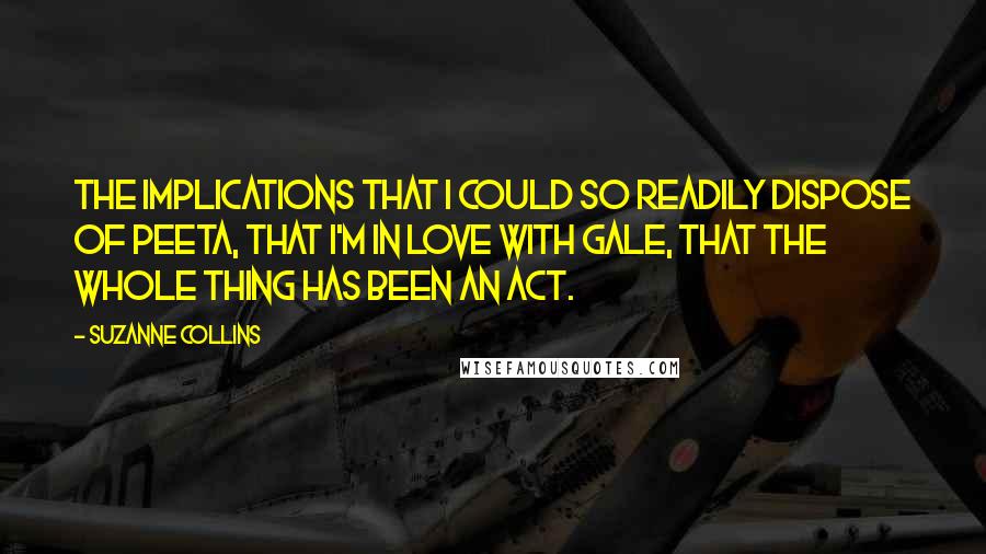 Suzanne Collins Quotes: The implications that I could so readily dispose of Peeta, that I'm in love with Gale, that the whole thing has been an act.