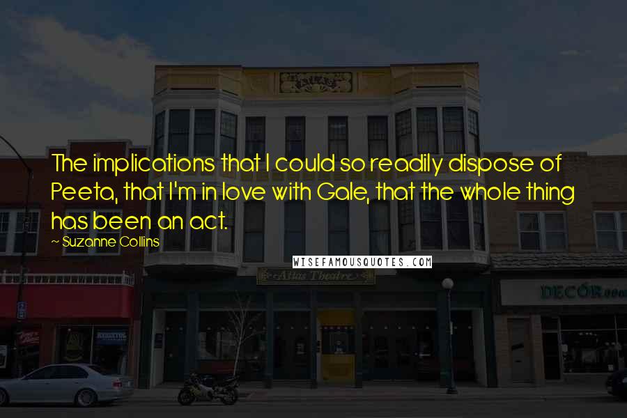 Suzanne Collins Quotes: The implications that I could so readily dispose of Peeta, that I'm in love with Gale, that the whole thing has been an act.