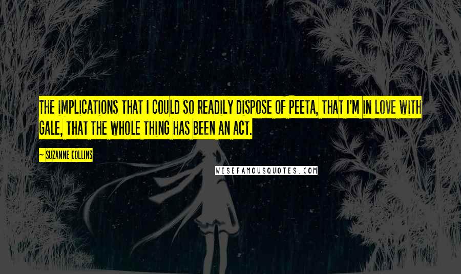 Suzanne Collins Quotes: The implications that I could so readily dispose of Peeta, that I'm in love with Gale, that the whole thing has been an act.