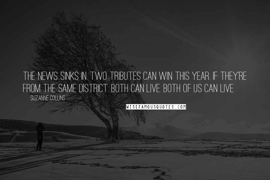 Suzanne Collins Quotes: The news sinks in. Two tributes can win this year. If they're from the same district. Both can live. Both of us can live.