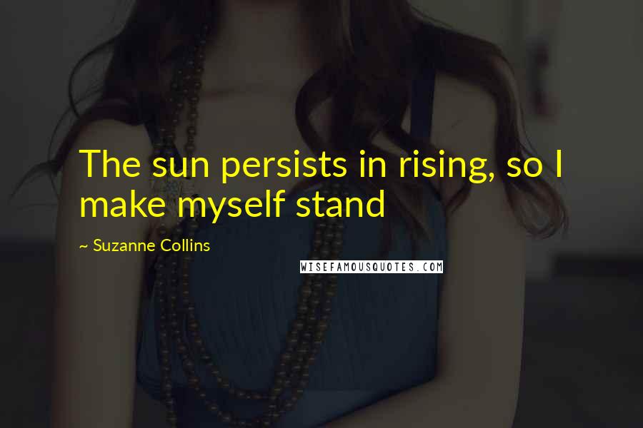 Suzanne Collins Quotes: The sun persists in rising, so I make myself stand