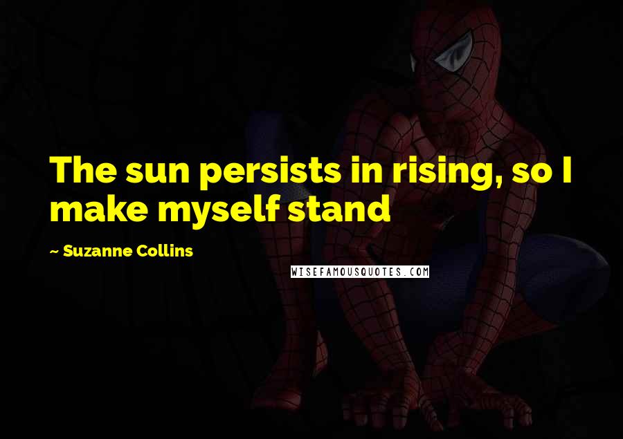 Suzanne Collins Quotes: The sun persists in rising, so I make myself stand