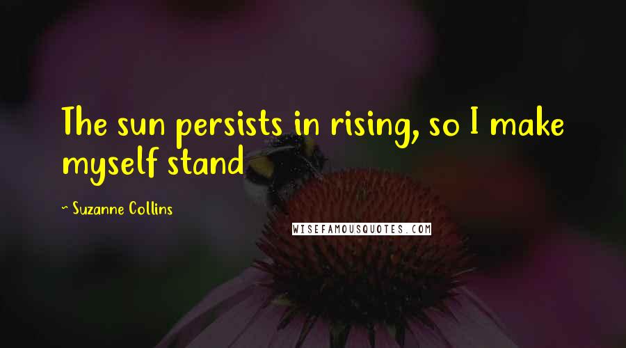 Suzanne Collins Quotes: The sun persists in rising, so I make myself stand