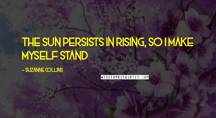 Suzanne Collins Quotes: The sun persists in rising, so I make myself stand