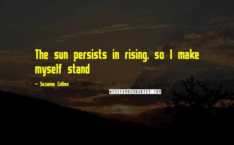 Suzanne Collins Quotes: The sun persists in rising, so I make myself stand