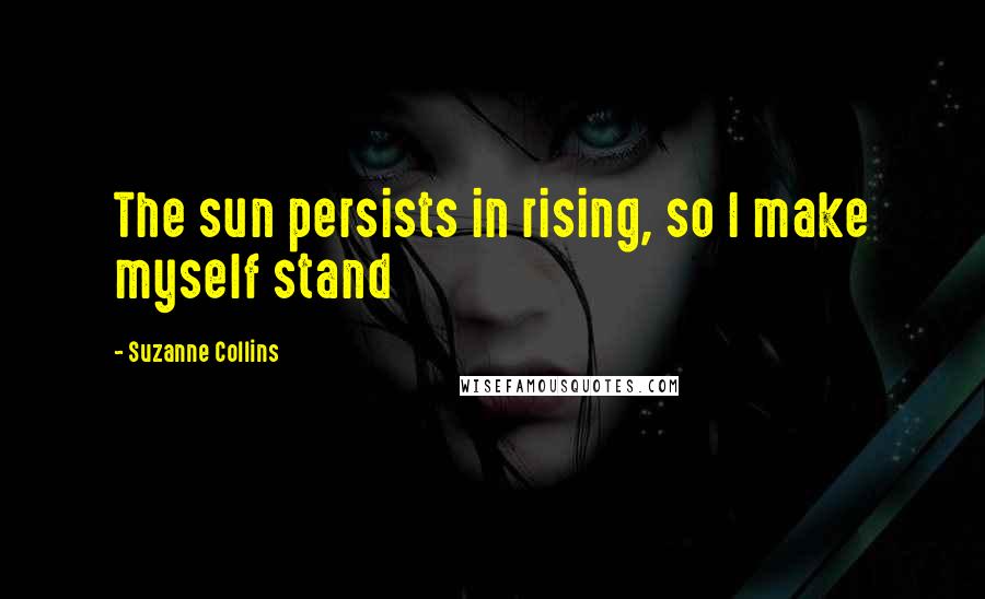 Suzanne Collins Quotes: The sun persists in rising, so I make myself stand