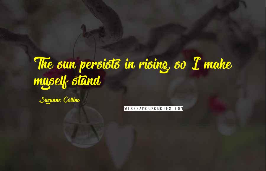 Suzanne Collins Quotes: The sun persists in rising, so I make myself stand