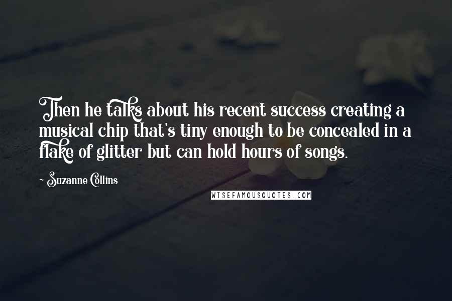 Suzanne Collins Quotes: Then he talks about his recent success creating a musical chip that's tiny enough to be concealed in a flake of glitter but can hold hours of songs.