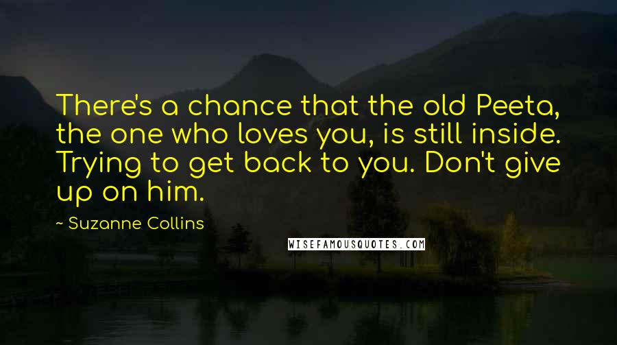 Suzanne Collins Quotes: There's a chance that the old Peeta, the one who loves you, is still inside. Trying to get back to you. Don't give up on him.