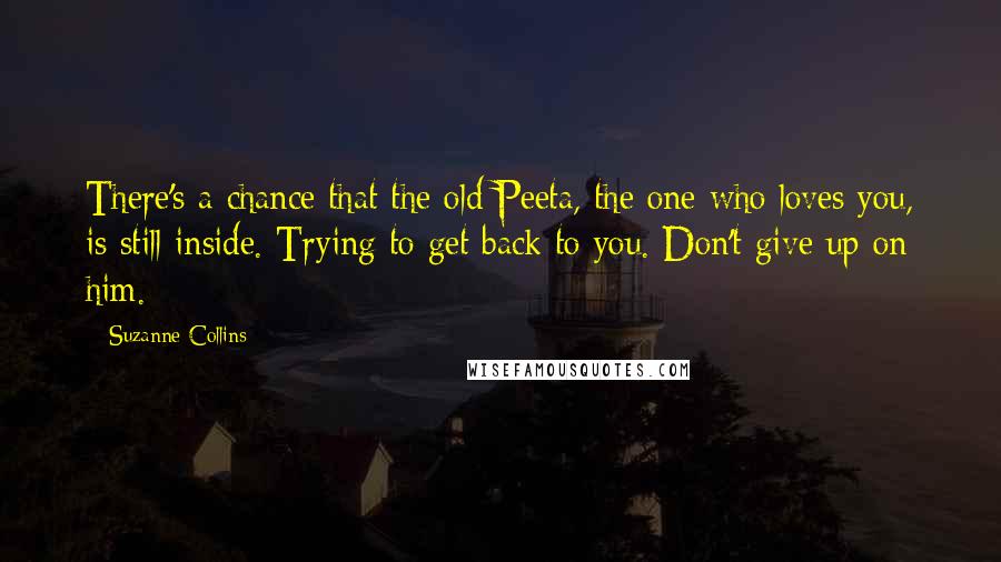 Suzanne Collins Quotes: There's a chance that the old Peeta, the one who loves you, is still inside. Trying to get back to you. Don't give up on him.